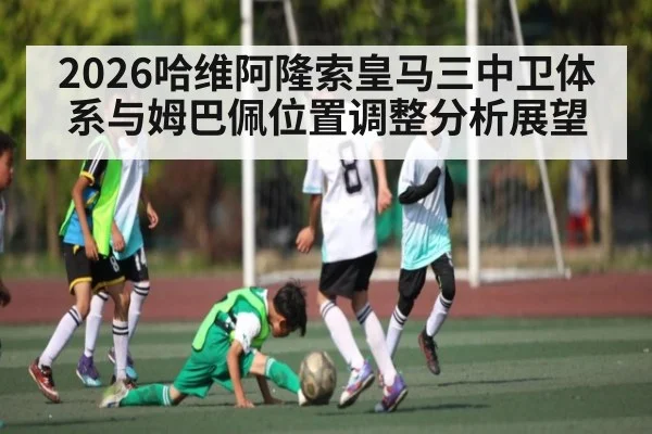 2026哈维阿隆索皇马三中卫体系与姆巴佩位置调整分析展望