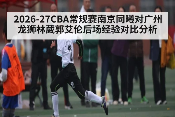 2026-27CBA常规赛南京同曦对广州龙狮林葳郭艾伦后场经验对比分析